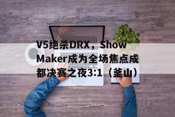 V5绝杀DRX，ShowMaker成为全场焦点成都决赛之夜3:1（釜山）